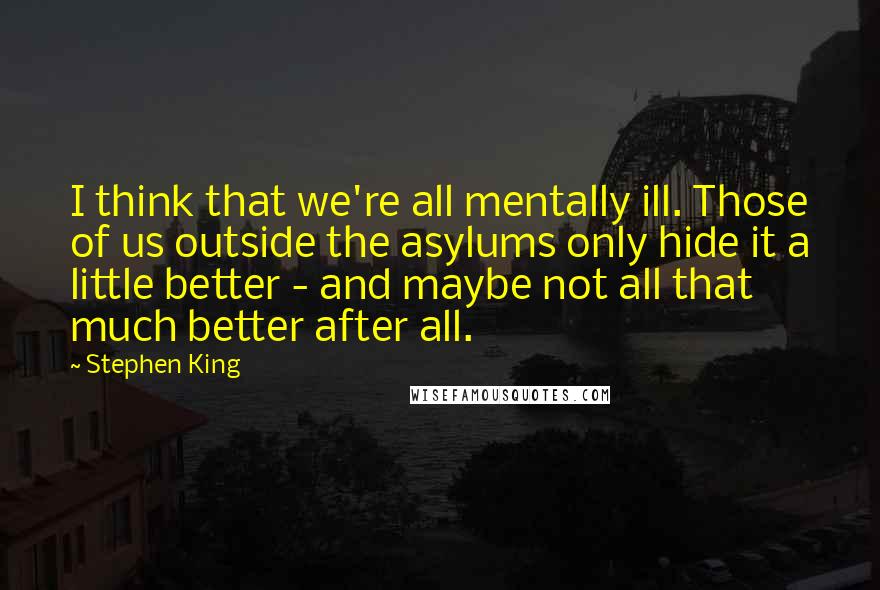 Stephen King Quotes: I think that we're all mentally ill. Those of us outside the asylums only hide it a little better - and maybe not all that much better after all.