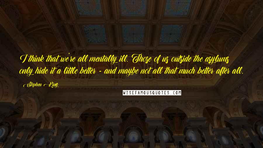 Stephen King Quotes: I think that we're all mentally ill. Those of us outside the asylums only hide it a little better - and maybe not all that much better after all.