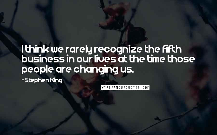 Stephen King Quotes: I think we rarely recognize the fifth business in our lives at the time those people are changing us.