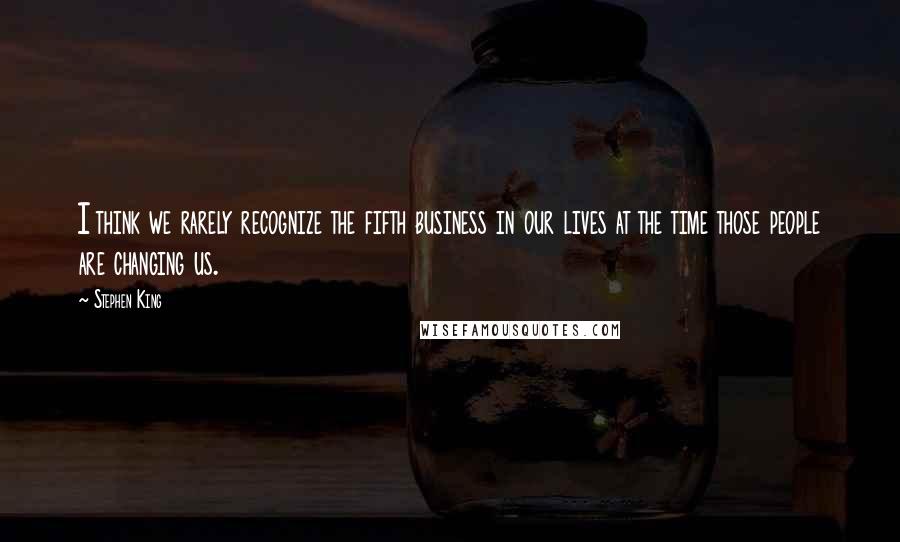 Stephen King Quotes: I think we rarely recognize the fifth business in our lives at the time those people are changing us.