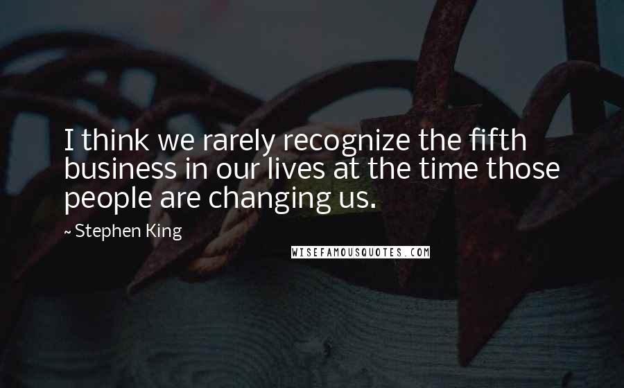 Stephen King Quotes: I think we rarely recognize the fifth business in our lives at the time those people are changing us.