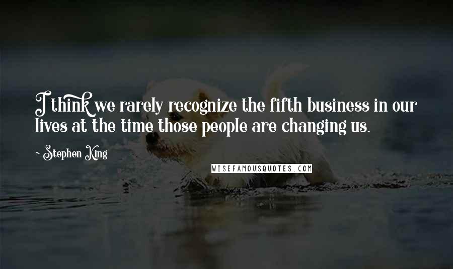 Stephen King Quotes: I think we rarely recognize the fifth business in our lives at the time those people are changing us.