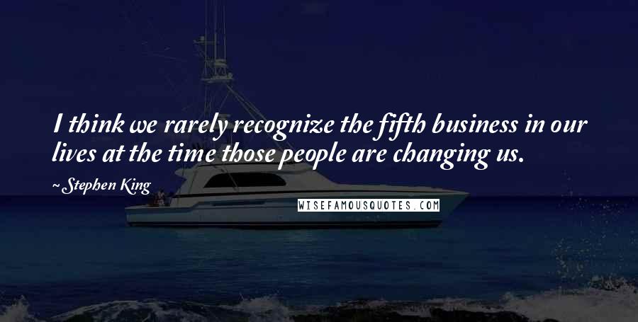 Stephen King Quotes: I think we rarely recognize the fifth business in our lives at the time those people are changing us.