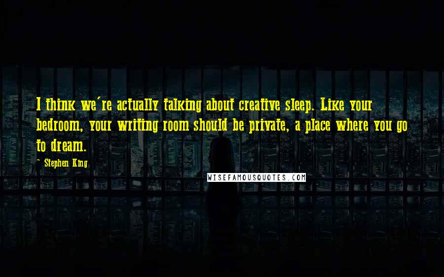 Stephen King Quotes: I think we're actually talking about creative sleep. Like your bedroom, your writing room should be private, a place where you go to dream.