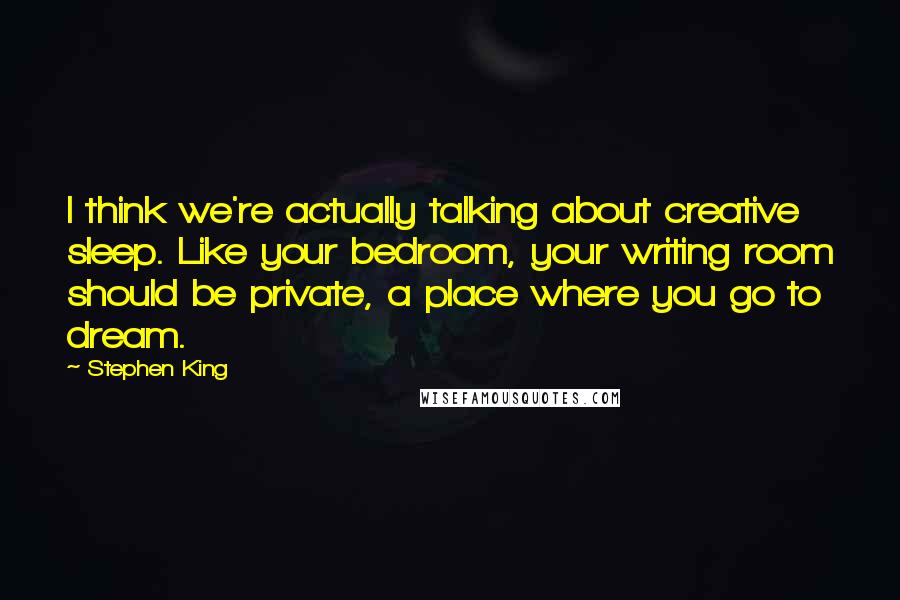 Stephen King Quotes: I think we're actually talking about creative sleep. Like your bedroom, your writing room should be private, a place where you go to dream.