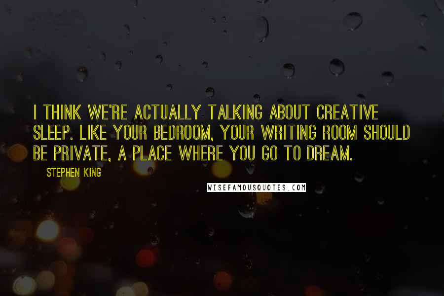 Stephen King Quotes: I think we're actually talking about creative sleep. Like your bedroom, your writing room should be private, a place where you go to dream.