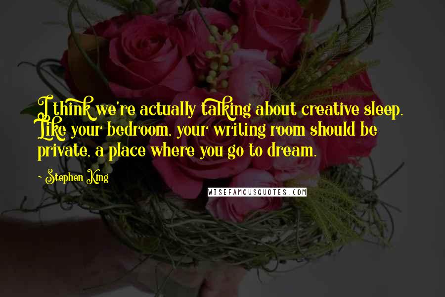 Stephen King Quotes: I think we're actually talking about creative sleep. Like your bedroom, your writing room should be private, a place where you go to dream.