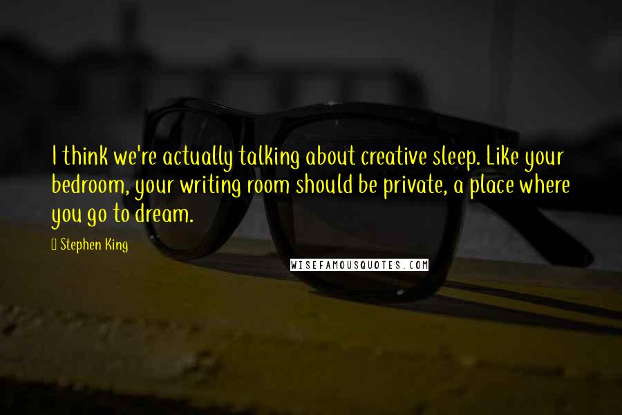 Stephen King Quotes: I think we're actually talking about creative sleep. Like your bedroom, your writing room should be private, a place where you go to dream.