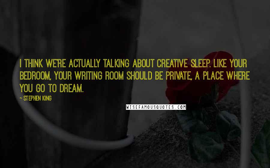 Stephen King Quotes: I think we're actually talking about creative sleep. Like your bedroom, your writing room should be private, a place where you go to dream.