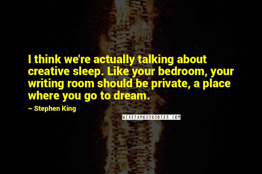 Stephen King Quotes: I think we're actually talking about creative sleep. Like your bedroom, your writing room should be private, a place where you go to dream.