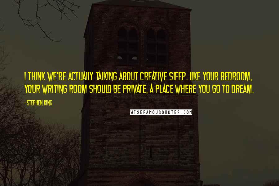 Stephen King Quotes: I think we're actually talking about creative sleep. Like your bedroom, your writing room should be private, a place where you go to dream.