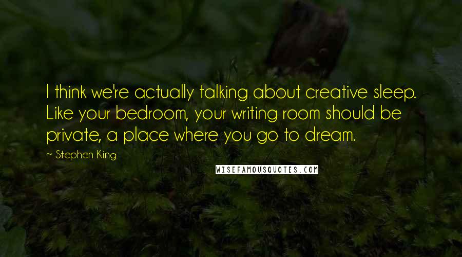 Stephen King Quotes: I think we're actually talking about creative sleep. Like your bedroom, your writing room should be private, a place where you go to dream.