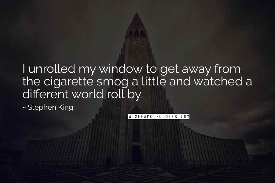 Stephen King Quotes: I unrolled my window to get away from the cigarette smog a little and watched a different world roll by.