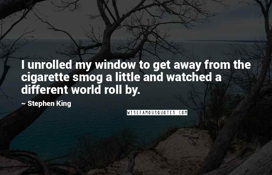 Stephen King Quotes: I unrolled my window to get away from the cigarette smog a little and watched a different world roll by.