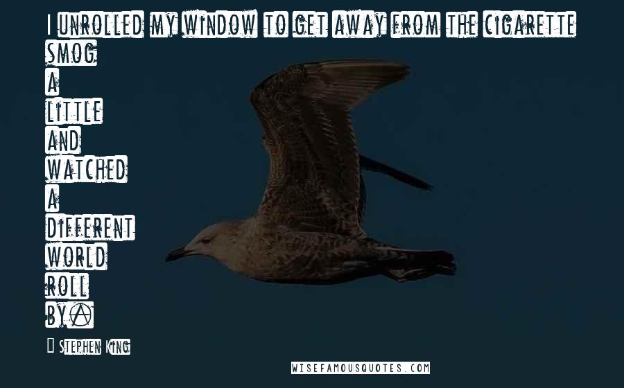 Stephen King Quotes: I unrolled my window to get away from the cigarette smog a little and watched a different world roll by.