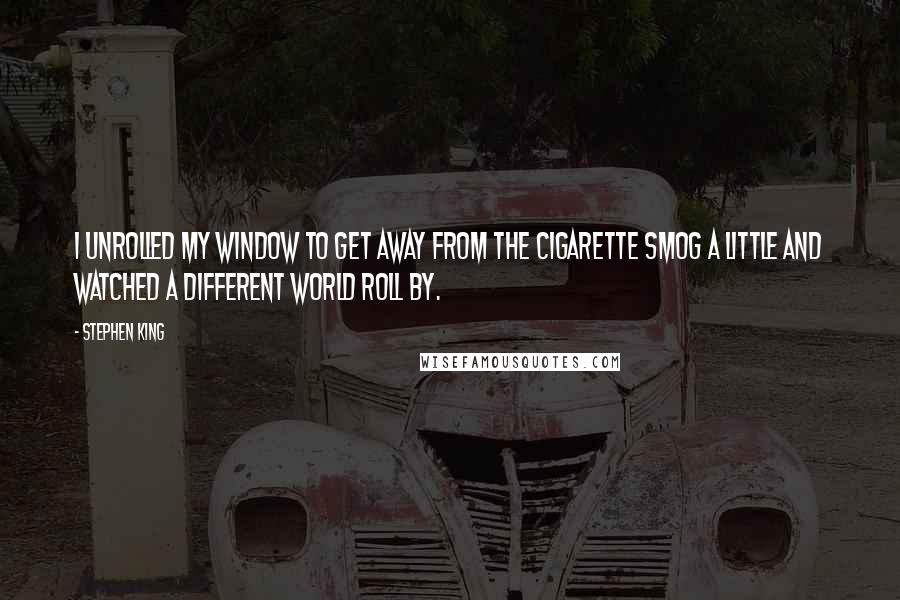 Stephen King Quotes: I unrolled my window to get away from the cigarette smog a little and watched a different world roll by.