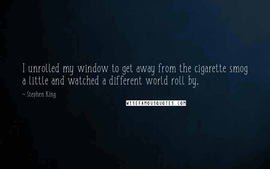 Stephen King Quotes: I unrolled my window to get away from the cigarette smog a little and watched a different world roll by.