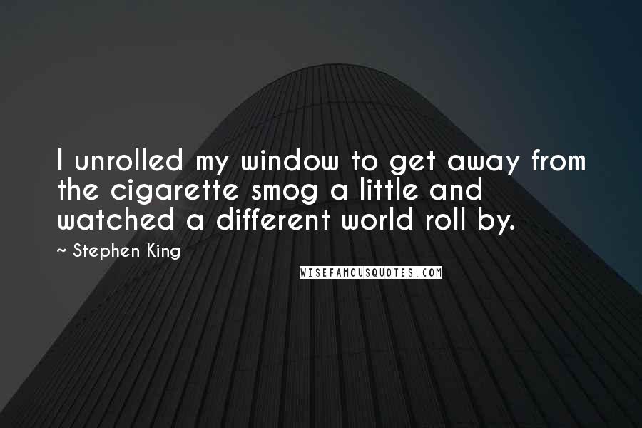 Stephen King Quotes: I unrolled my window to get away from the cigarette smog a little and watched a different world roll by.