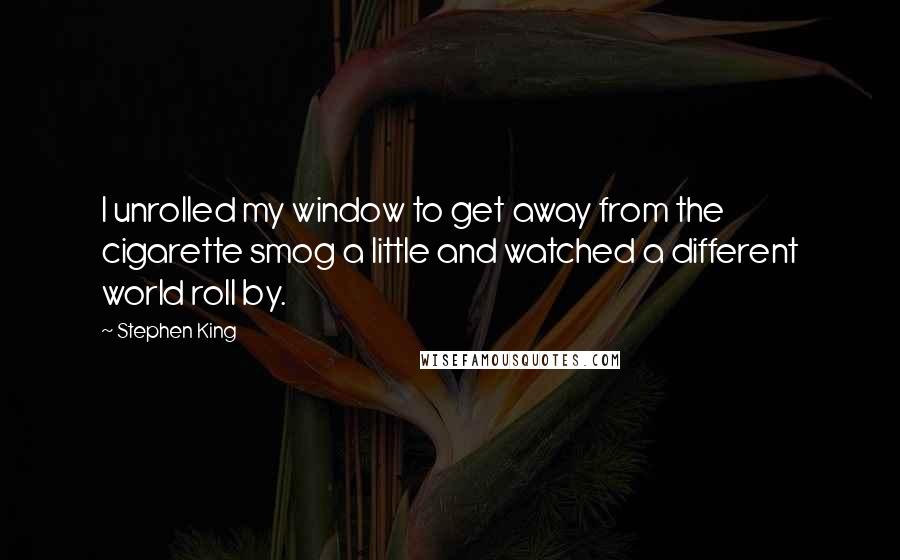 Stephen King Quotes: I unrolled my window to get away from the cigarette smog a little and watched a different world roll by.