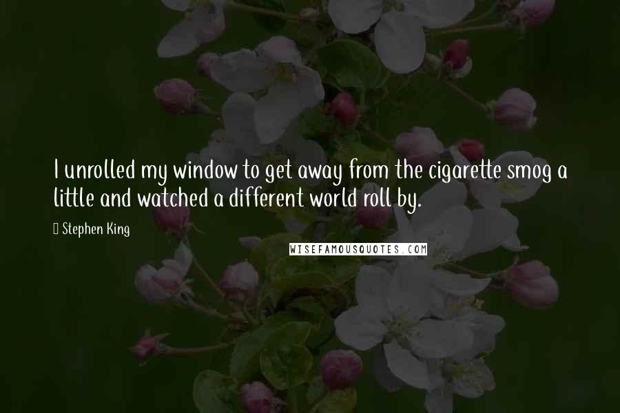 Stephen King Quotes: I unrolled my window to get away from the cigarette smog a little and watched a different world roll by.