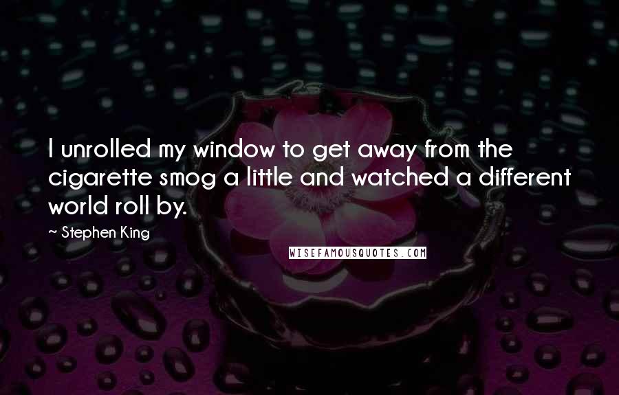 Stephen King Quotes: I unrolled my window to get away from the cigarette smog a little and watched a different world roll by.