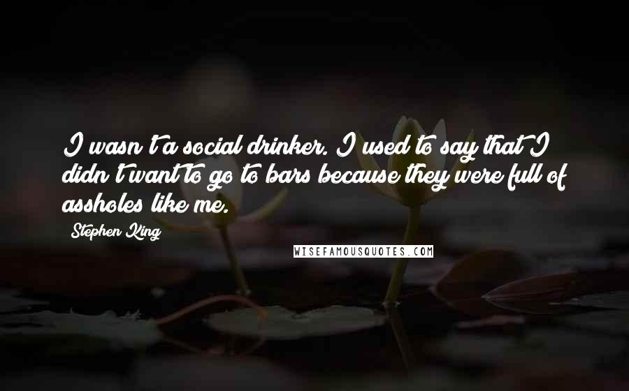 Stephen King Quotes: I wasn't a social drinker. I used to say that I didn't want to go to bars because they were full of assholes like me.