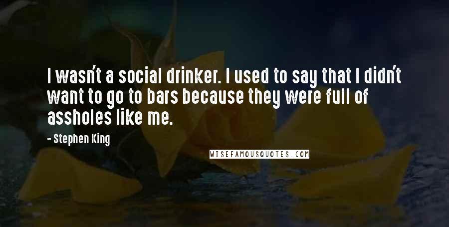 Stephen King Quotes: I wasn't a social drinker. I used to say that I didn't want to go to bars because they were full of assholes like me.