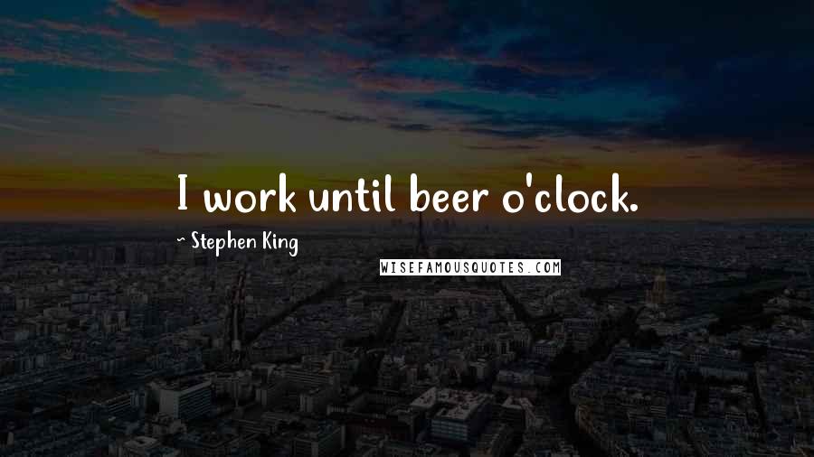 Stephen King Quotes: I work until beer o'clock.