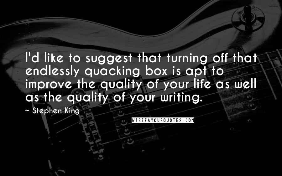 Stephen King Quotes: I'd like to suggest that turning off that endlessly quacking box is apt to improve the quality of your life as well as the quality of your writing.