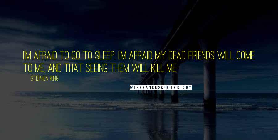 Stephen King Quotes: I'm afraid to go to sleep. I'm afraid my dead friends will come to me, and that seeing them will kill me.