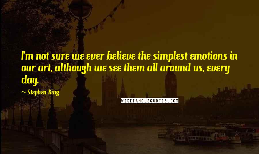 Stephen King Quotes: I'm not sure we ever believe the simplest emotions in our art, although we see them all around us, every day.