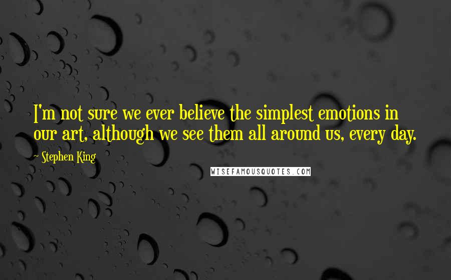 Stephen King Quotes: I'm not sure we ever believe the simplest emotions in our art, although we see them all around us, every day.