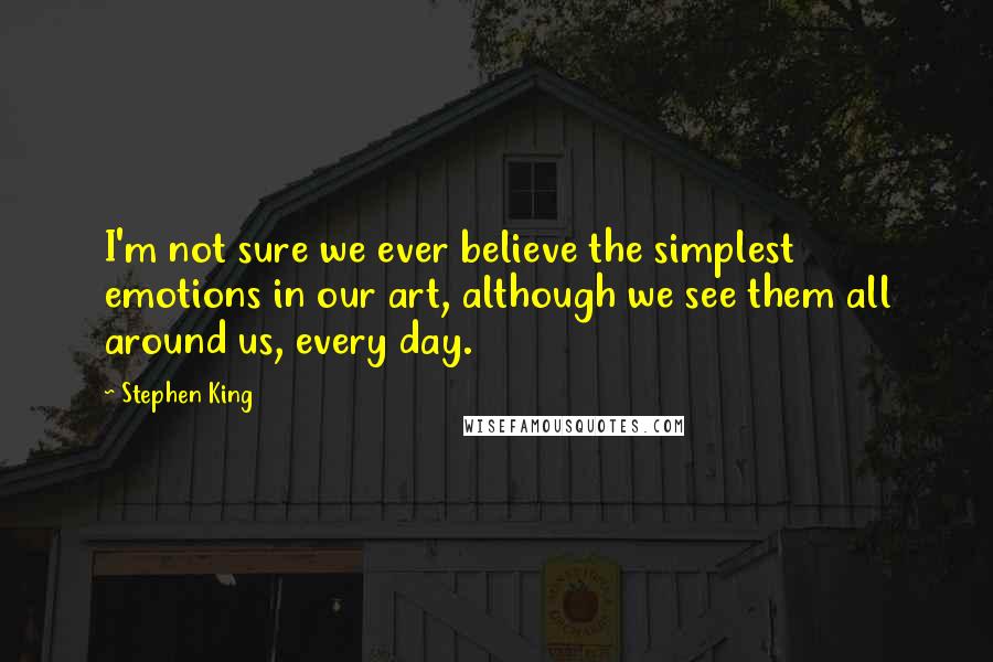 Stephen King Quotes: I'm not sure we ever believe the simplest emotions in our art, although we see them all around us, every day.