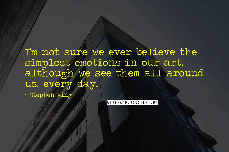 Stephen King Quotes: I'm not sure we ever believe the simplest emotions in our art, although we see them all around us, every day.