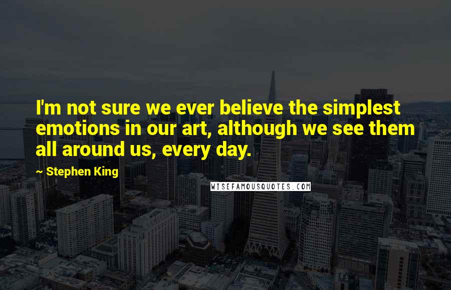 Stephen King Quotes: I'm not sure we ever believe the simplest emotions in our art, although we see them all around us, every day.