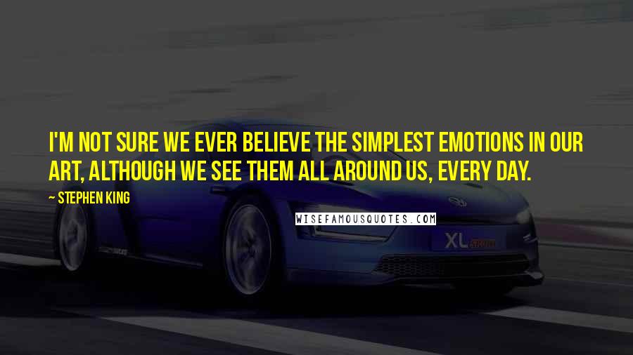 Stephen King Quotes: I'm not sure we ever believe the simplest emotions in our art, although we see them all around us, every day.