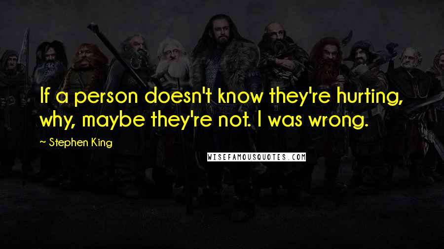 Stephen King Quotes: If a person doesn't know they're hurting, why, maybe they're not. I was wrong.
