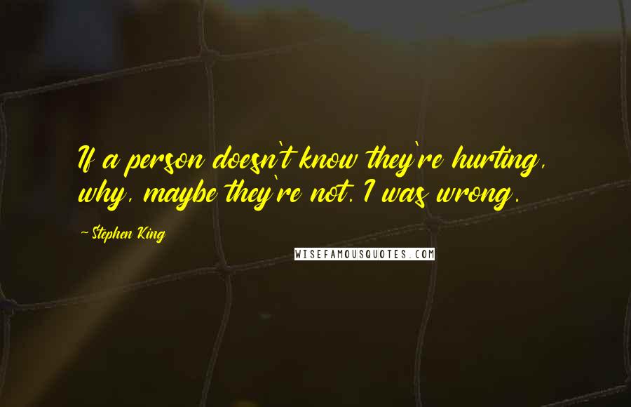 Stephen King Quotes: If a person doesn't know they're hurting, why, maybe they're not. I was wrong.
