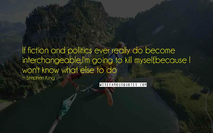 Stephen King Quotes: If fiction and politics ever really do become interchangeable,I'm going to kill myself,because I won't know what else to do