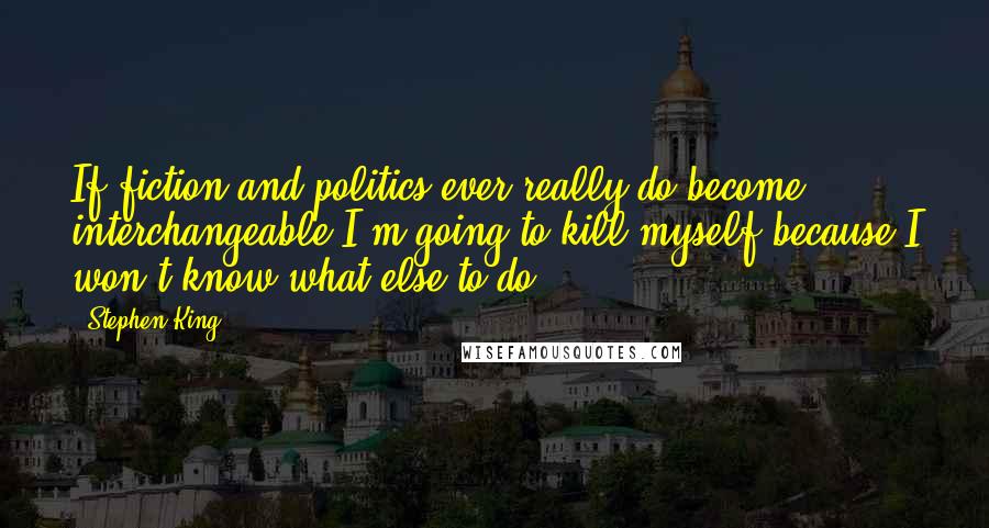 Stephen King Quotes: If fiction and politics ever really do become interchangeable,I'm going to kill myself,because I won't know what else to do