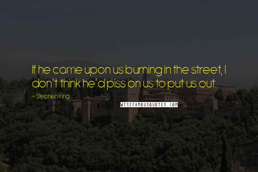 Stephen King Quotes: If he came upon us burning in the street, I don't think he'd piss on us to put us out.