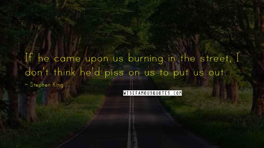 Stephen King Quotes: If he came upon us burning in the street, I don't think he'd piss on us to put us out.