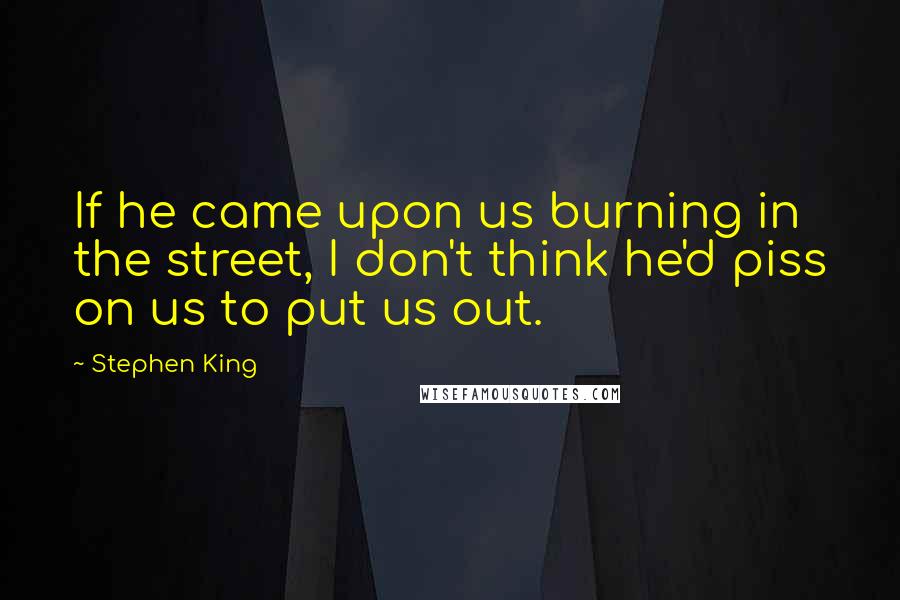 Stephen King Quotes: If he came upon us burning in the street, I don't think he'd piss on us to put us out.