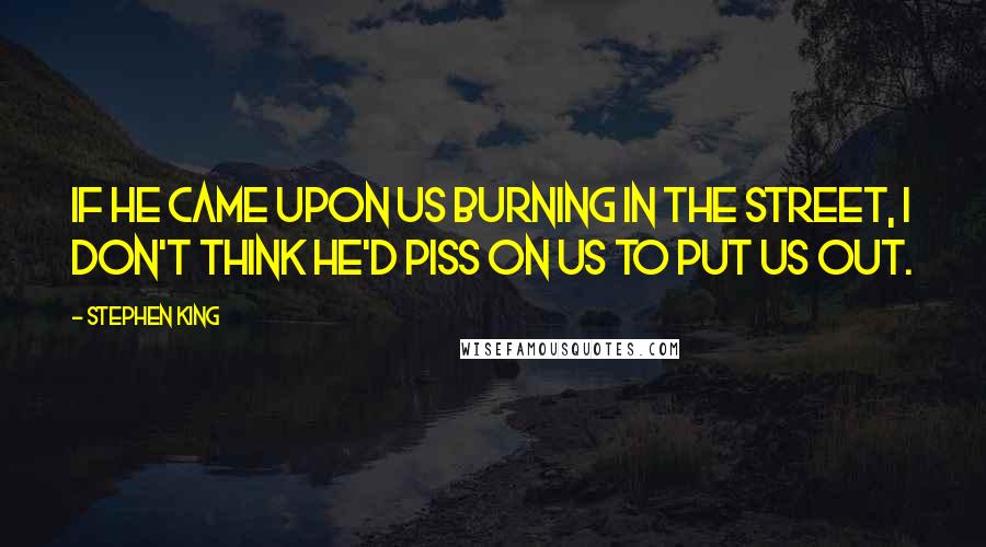 Stephen King Quotes: If he came upon us burning in the street, I don't think he'd piss on us to put us out.