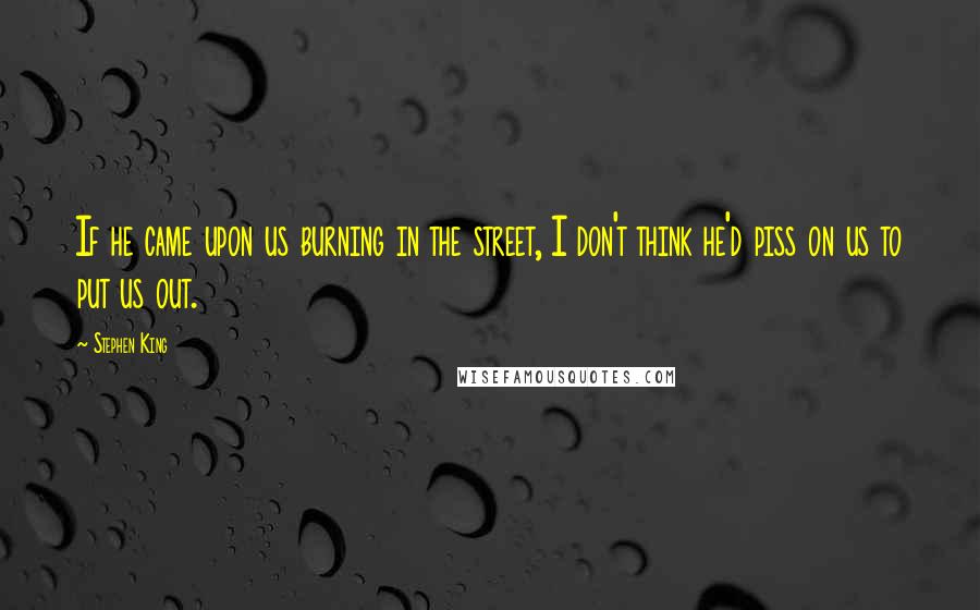 Stephen King Quotes: If he came upon us burning in the street, I don't think he'd piss on us to put us out.