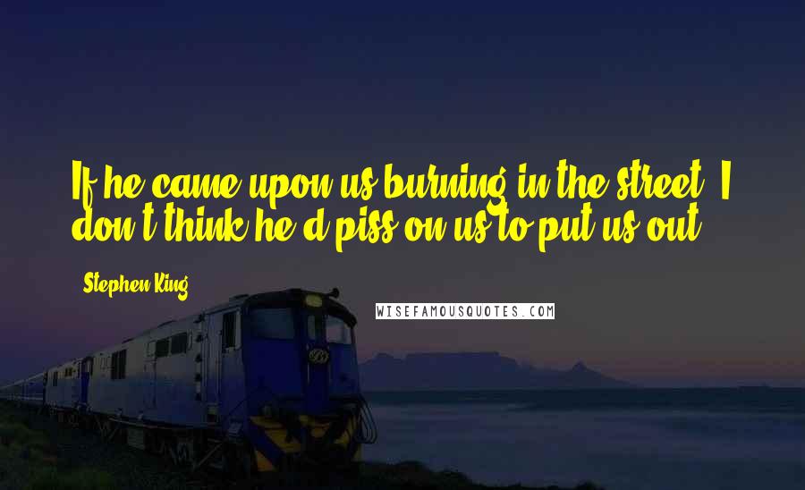 Stephen King Quotes: If he came upon us burning in the street, I don't think he'd piss on us to put us out.