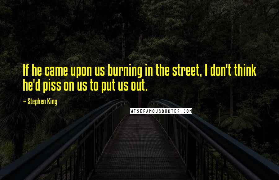 Stephen King Quotes: If he came upon us burning in the street, I don't think he'd piss on us to put us out.