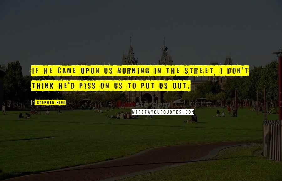 Stephen King Quotes: If he came upon us burning in the street, I don't think he'd piss on us to put us out.