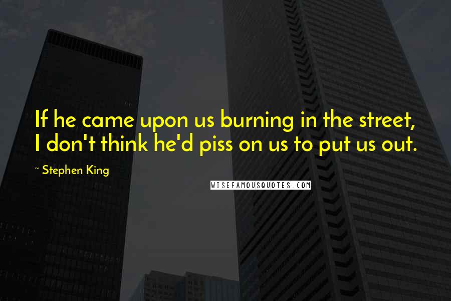 Stephen King Quotes: If he came upon us burning in the street, I don't think he'd piss on us to put us out.