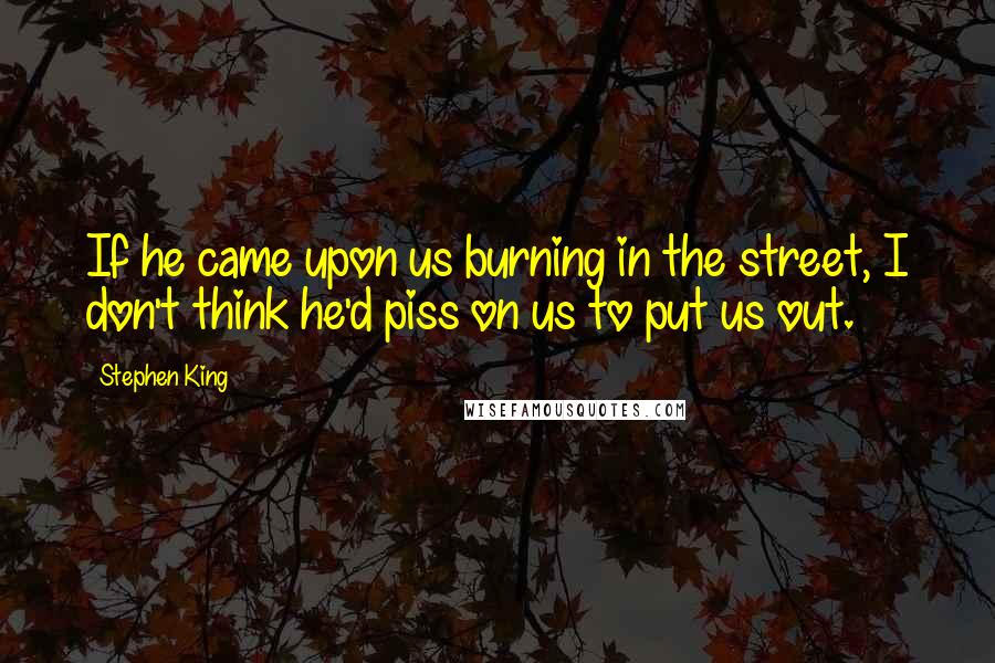 Stephen King Quotes: If he came upon us burning in the street, I don't think he'd piss on us to put us out.